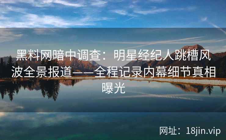 黑料网暗中调查：明星经纪人跳槽风波全景报道——全程记录内幕细节真相曝光
