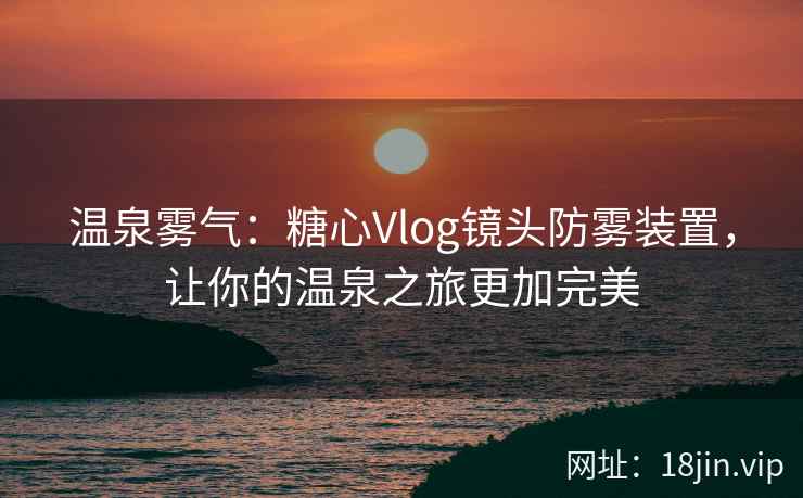 温泉雾气：糖心Vlog镜头防雾装置，让你的温泉之旅更加完美