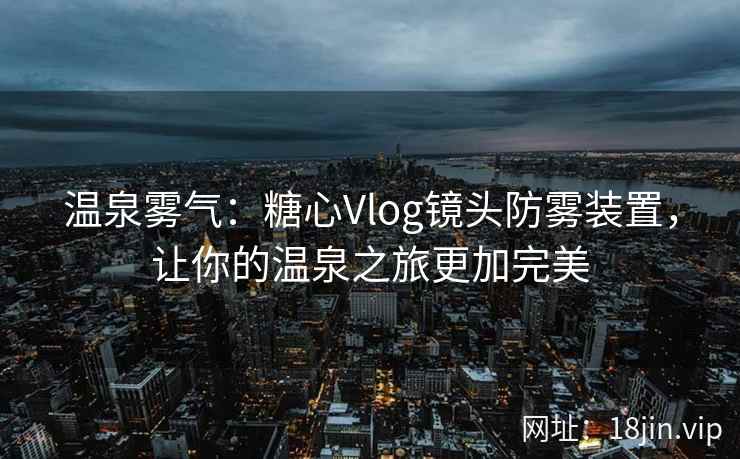 温泉雾气：糖心Vlog镜头防雾装置，让你的温泉之旅更加完美