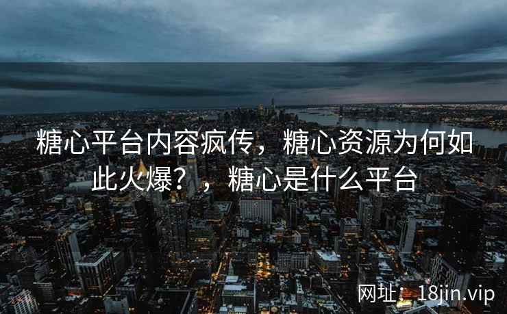 糖心平台内容疯传，糖心资源为何如此火爆？，糖心是什么平台