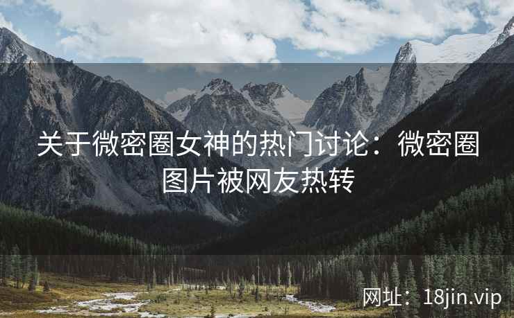 关于微密圈女神的热门讨论：微密圈图片被网友热转