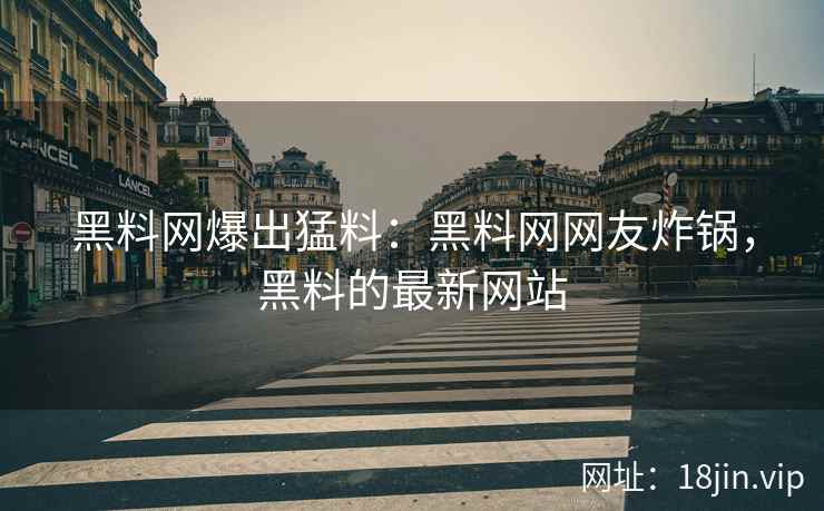 黑料网爆出猛料：黑料网网友炸锅，黑料的最新网站