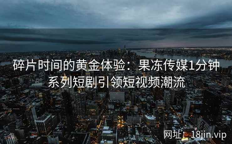 碎片时间的黄金体验：果冻传媒1分钟系列短剧引领短视频潮流