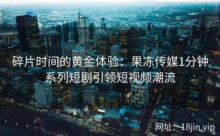 碎片时间的黄金体验：果冻传媒1分钟系列短剧引领短视频潮流