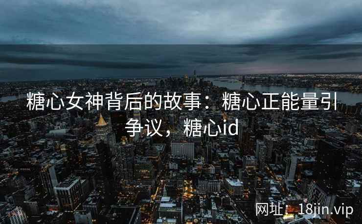 糖心女神背后的故事：糖心正能量引争议，糖心id