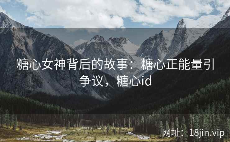 糖心女神背后的故事：糖心正能量引争议，糖心id