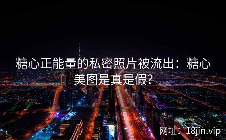 糖心正能量的私密照片被流出：糖心美图是真是假？