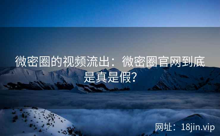 微密圈的视频流出：微密圈官网到底是真是假？