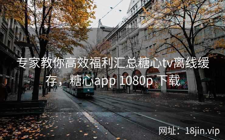 专家教你高效福利汇总糖心tv离线缓存，糖心app 1080p 下载