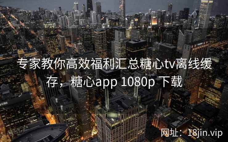 专家教你高效福利汇总糖心tv离线缓存，糖心app 1080p 下载