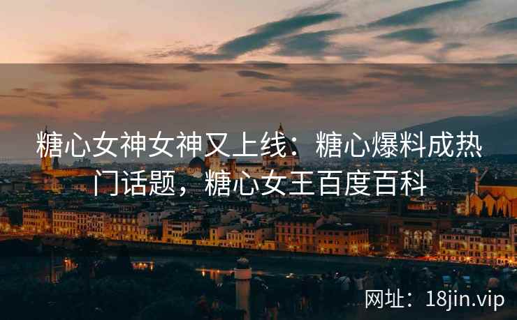 糖心女神女神又上线：糖心爆料成热门话题，糖心女王百度百科