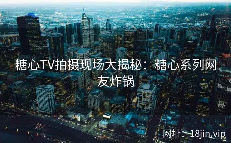 糖心TV拍摄现场大揭秘：糖心系列网友炸锅
