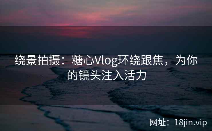 绕景拍摄：糖心Vlog环绕跟焦，为你的镜头注入活力