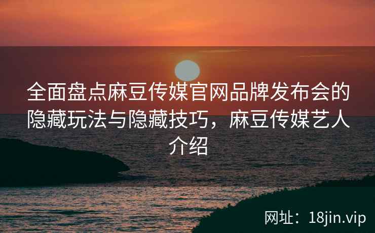 全面盘点麻豆传媒官网品牌发布会的隐藏玩法与隐藏技巧，麻豆传媒艺人介绍