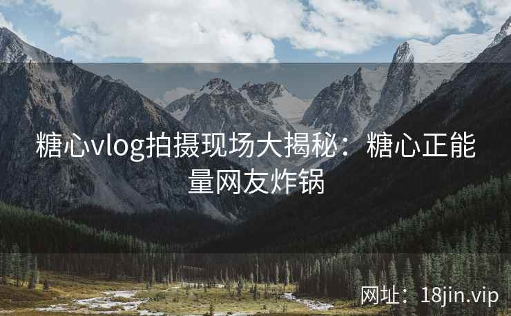 糖心vlog拍摄现场大揭秘：糖心正能量网友炸锅