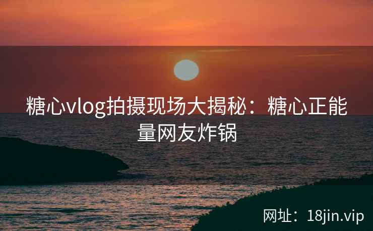糖心vlog拍摄现场大揭秘：糖心正能量网友炸锅