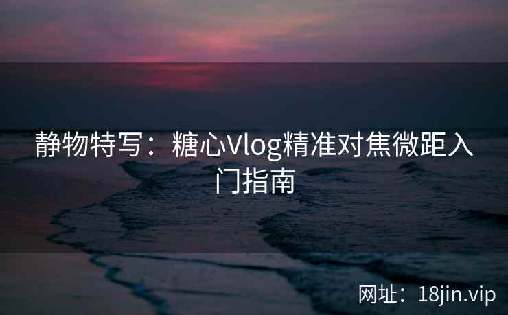 静物特写：糖心Vlog精准对焦微距入门指南