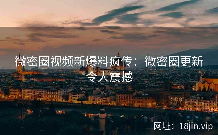 微密圈视频新爆料疯传：微密圈更新令人震撼