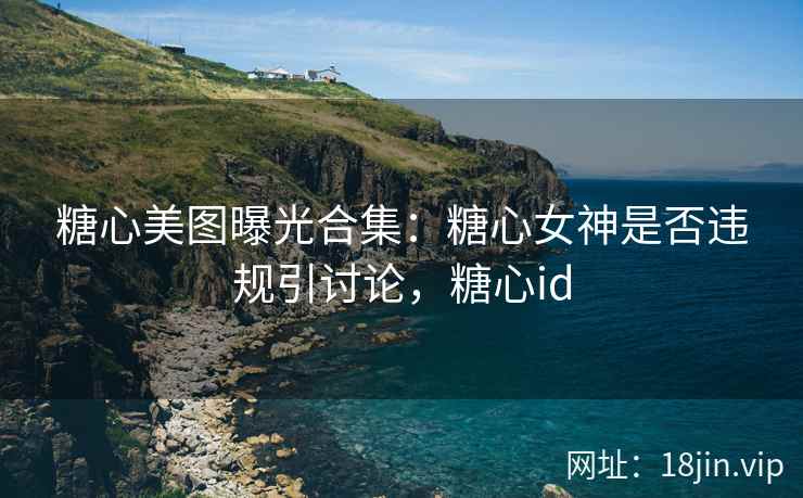糖心美图曝光合集：糖心女神是否违规引讨论，糖心id