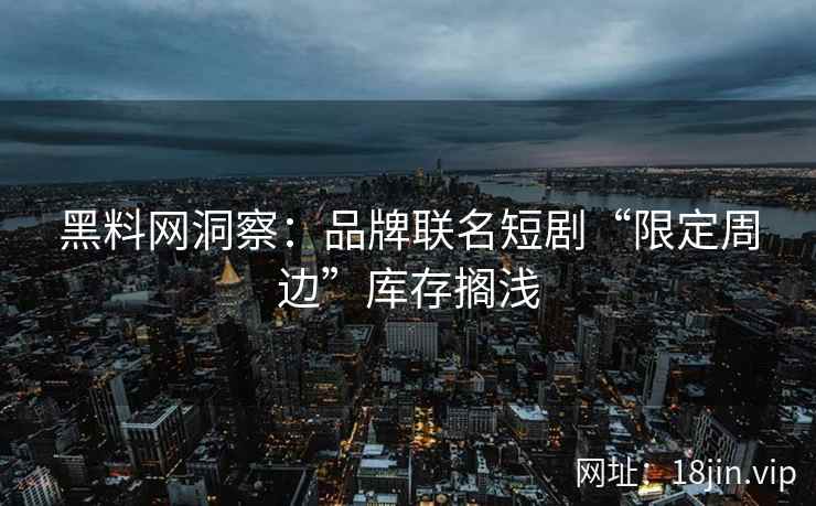 黑料网洞察：品牌联名短剧“限定周边”库存搁浅