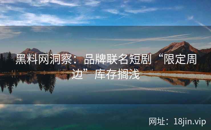 黑料网洞察：品牌联名短剧“限定周边”库存搁浅