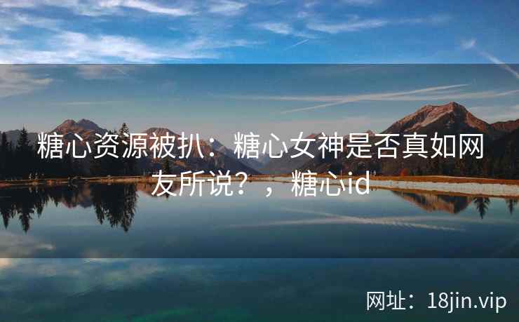 糖心资源被扒：糖心女神是否真如网友所说？，糖心id