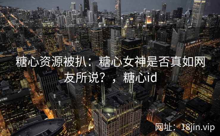 糖心资源被扒：糖心女神是否真如网友所说？，糖心id