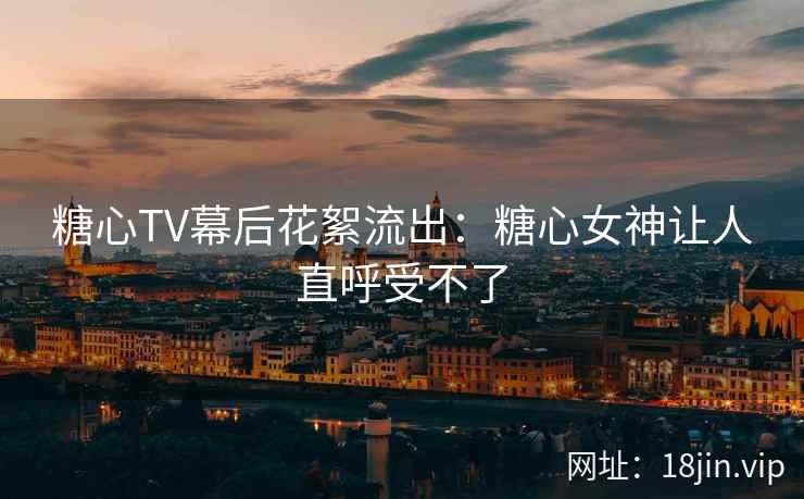 糖心TV幕后花絮流出：糖心女神让人直呼受不了
