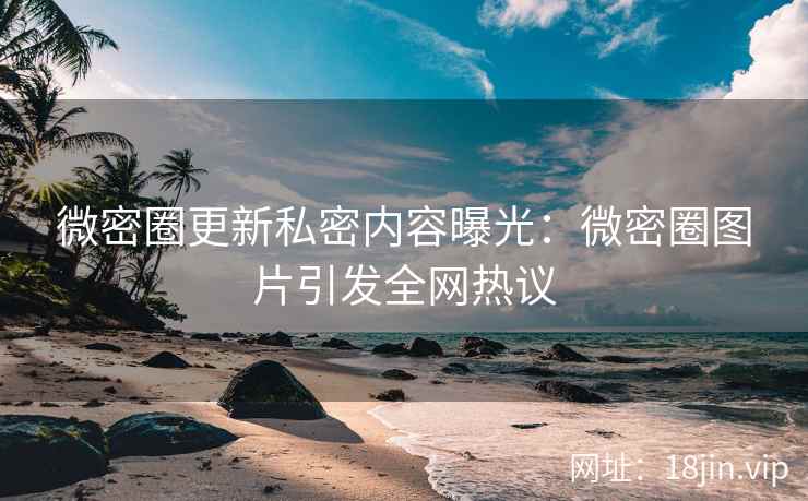微密圈更新私密内容曝光：微密圈图片引发全网热议