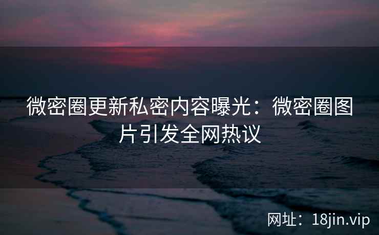 微密圈更新私密内容曝光：微密圈图片引发全网热议