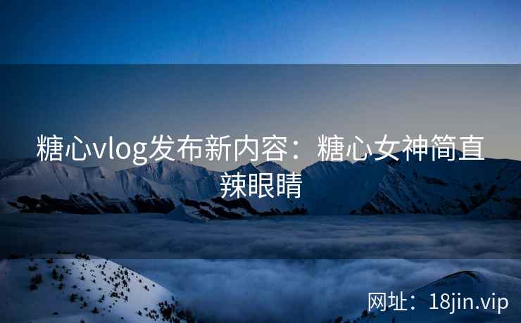 糖心vlog发布新内容：糖心女神简直辣眼睛