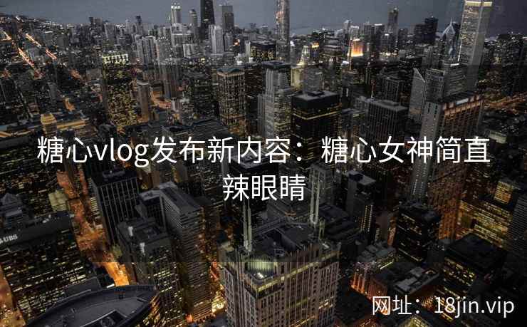 糖心vlog发布新内容：糖心女神简直辣眼睛