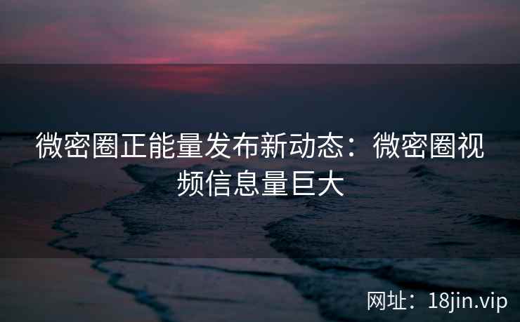 微密圈正能量发布新动态：微密圈视频信息量巨大