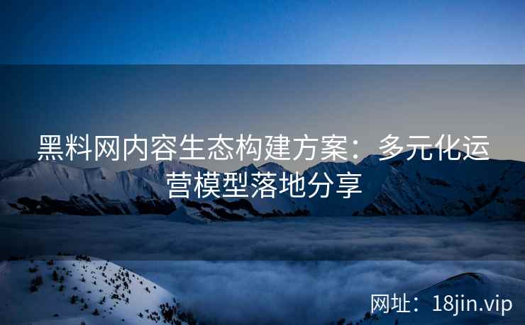 黑料网内容生态构建方案：多元化运营模型落地分享