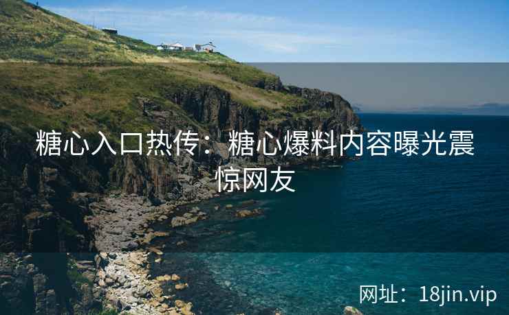 糖心入口热传：糖心爆料内容曝光震惊网友
