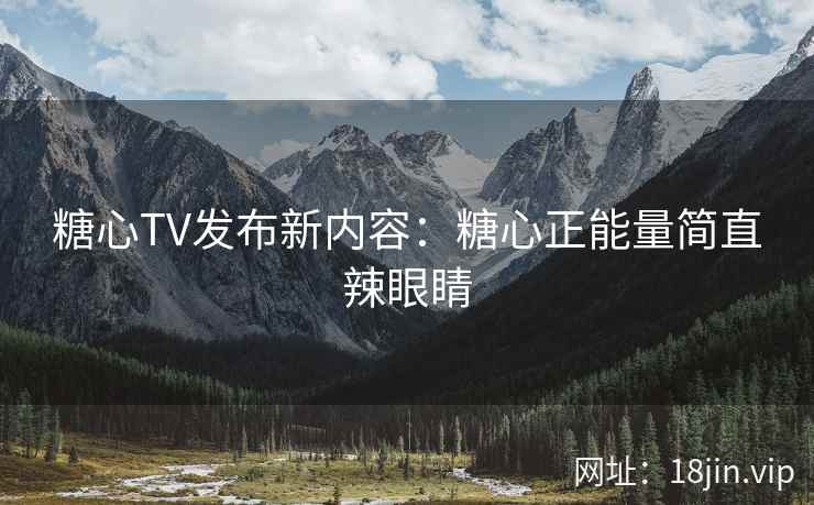 糖心TV发布新内容：糖心正能量简直辣眼睛