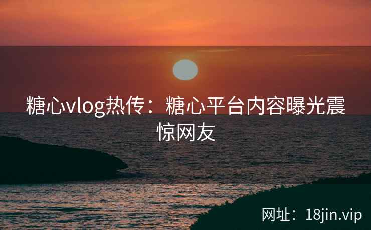 糖心vlog热传：糖心平台内容曝光震惊网友