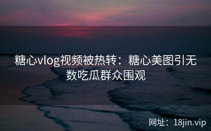 糖心vlog视频被热转：糖心美图引无数吃瓜群众围观