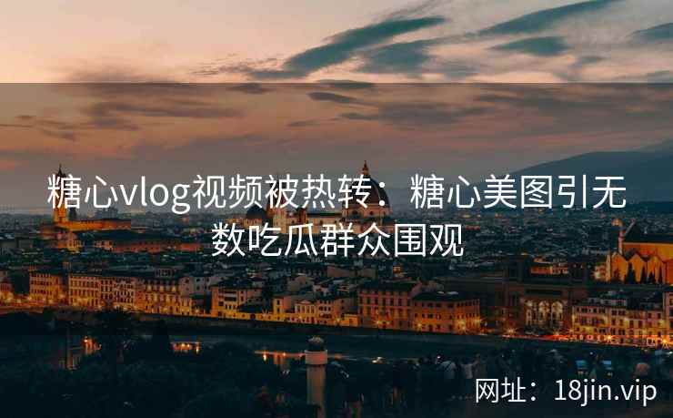糖心vlog视频被热转：糖心美图引无数吃瓜群众围观
