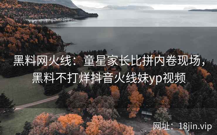 黑料网火线：童星家长比拼内卷现场，黑料不打烊抖音火线妹yp视频