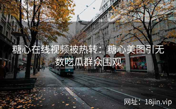 糖心在线视频被热转：糖心美图引无数吃瓜群众围观