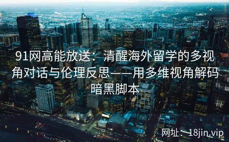 91网高能放送：清醒海外留学的多视角对话与伦理反思——用多维视角解码暗黑脚本
