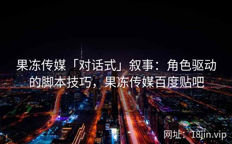 果冻传媒「对话式」叙事：角色驱动的脚本技巧，果冻传媒百度贴吧