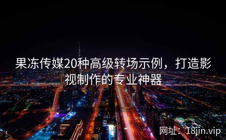 果冻传媒20种高级转场示例，打造影视制作的专业神器