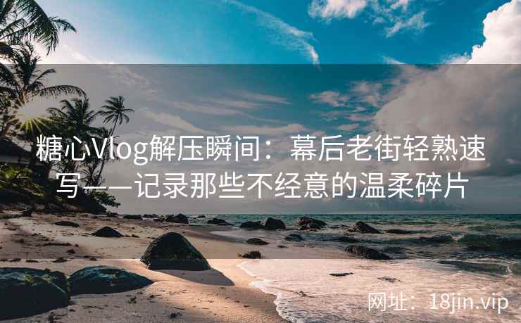 糖心Vlog解压瞬间：幕后老街轻熟速写——记录那些不经意的温柔碎片