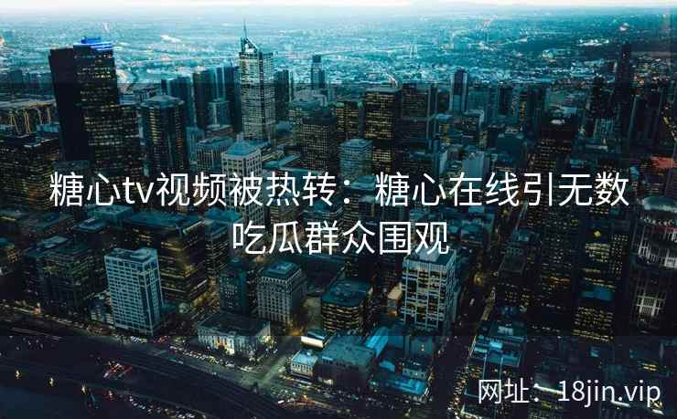 糖心tv视频被热转：糖心在线引无数吃瓜群众围观